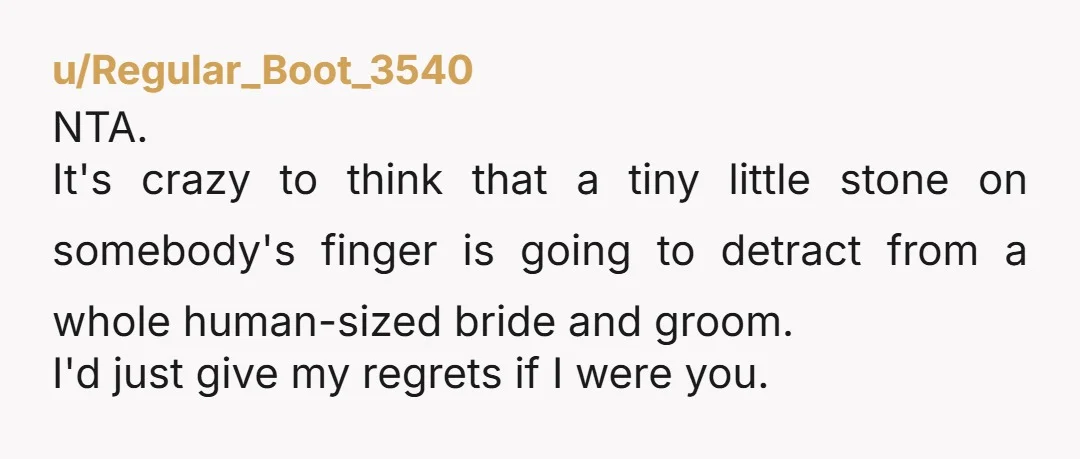 u/Regular_Boot_3540 NTA. It's crazy to think that a tiny little stone on somebody's finger is going to detract from a whole human-sized bride and groom. I'd just give my regrets...