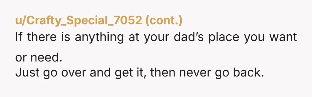 u/shawshank1969 Just stay at your Mom’s house. You’re 17. There’s no judge who’s gonna make you go back. Might as well get started going no contact with your father and...