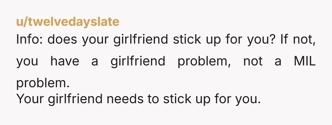 u/twelvedayslate Info: does your girlfriend stick up for you? If not, you have a girlfriend problem, not a MIL problem. Your girlfriend needs to stick up for you.