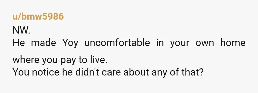 u/bombeck1405 Remind him that he has repeatedly made you feel uncomfortable in your own home, a place that you pay to live in.
