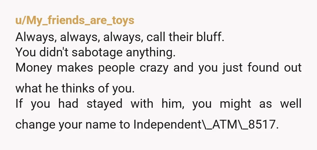 u/My_friends_are_toys Always, always, always, call their bluff. You didn't sabotage anything. Money makes people crazy and you just found out what he thinks of you. If you had stayed with...