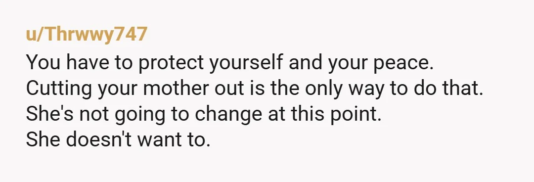 u/Thrwwy747 You have to protect yourself and your peace. Cutting your mother out is the only way to do that. She's not going to change at this point. She doesn't...