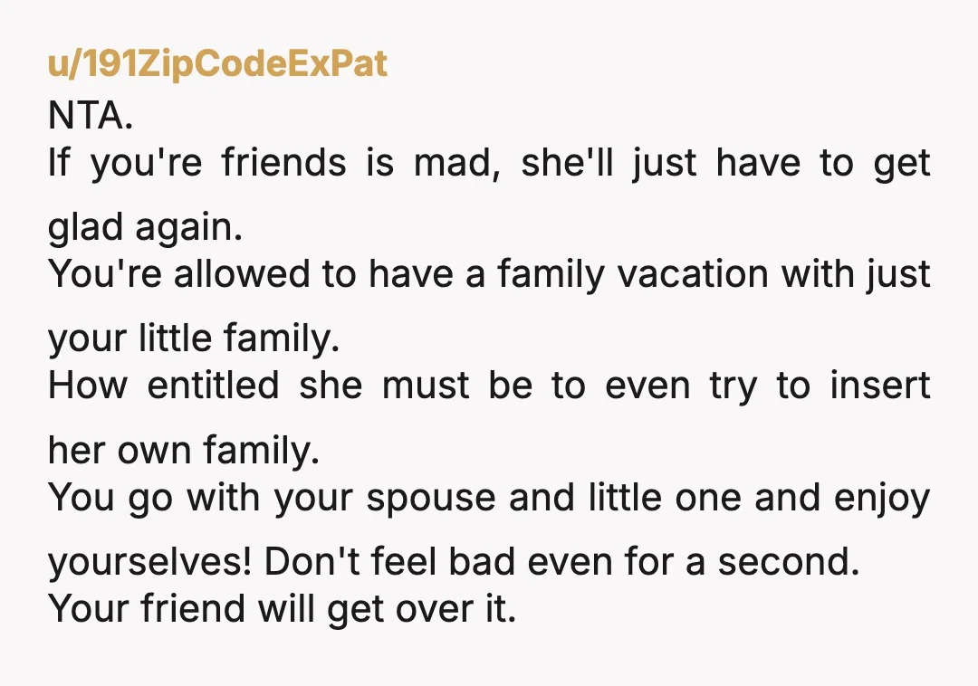 u/191ZipCodeExPat NTA. If you're friends is mad, she'll just have to get glad again. You're allowed to have a family vacation with just your little family. How entitled she must...