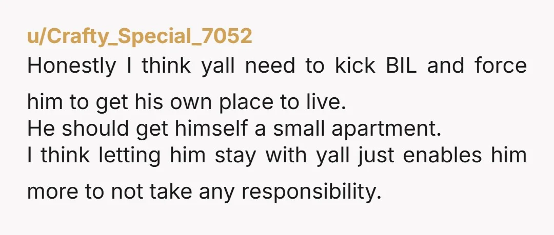 u/Crafty_Special_7052 Honestly I think yall need to kick BIL and force him to get his own place to live. He should get himself a small apartment. I think letting him...
