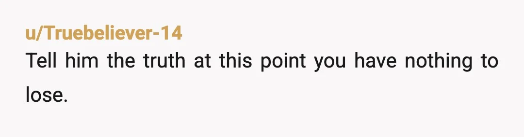u/Truebeliever-14
Tell him the truth at this point you have nothing to lose.