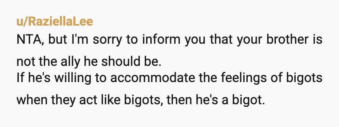 u/RaziellaLee NTA, but I'm sorry to inform you that your brother is not the ally he should be. If he's willing to accommodate the feelings of bigots when they act...