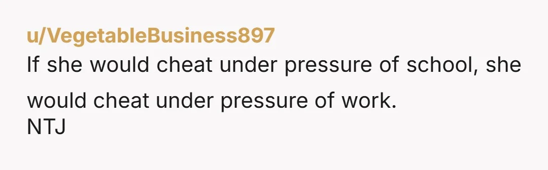 u/VegetableBusiness897 If she would cheat under pressure of school, she would cheat under pressure of work. NTJ