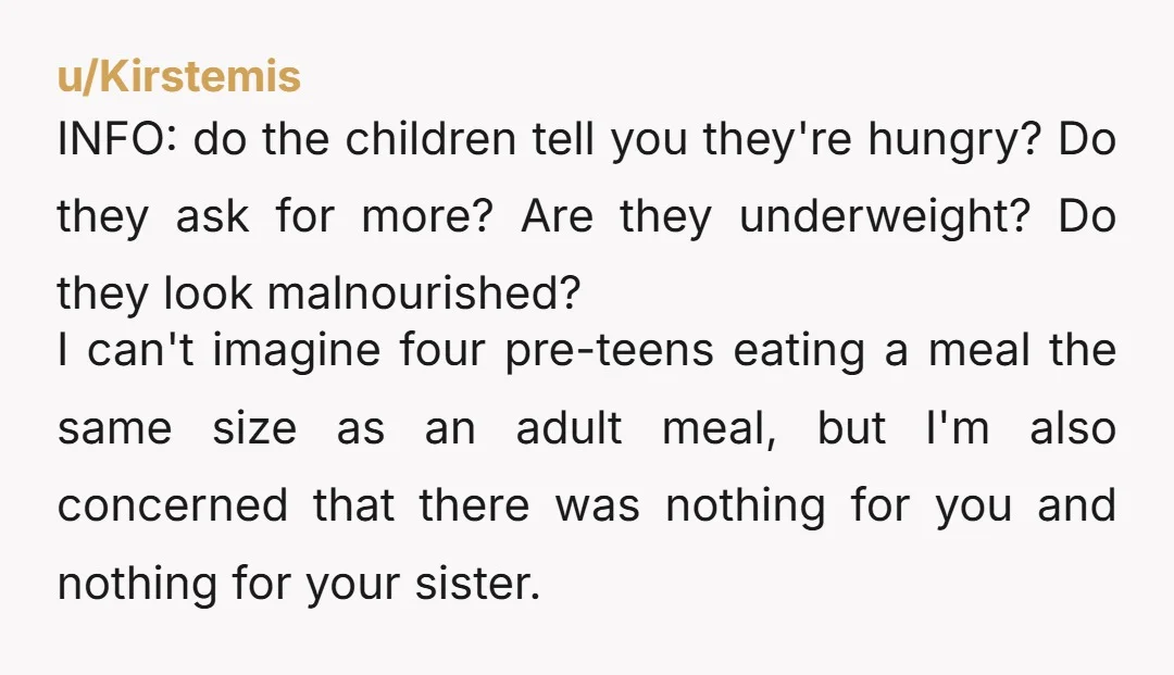 u/Kirstemis INFO: do the children tell you they're hungry? Do they ask for more? Are they underweight? Do they look malnourished? I can't imagine four pre-teens eating a meal the...