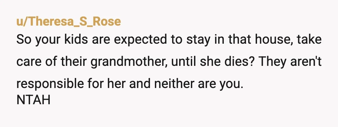 u/Theresa_S_Rose
So your kids are expected to stay in that house, take care of their grandmother, until she dies? They aren't responsible for her and neither are you.
NTAH