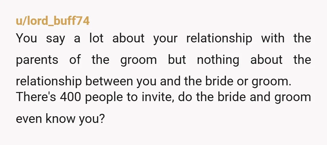 u/Glyphwind So you are only friends with the parents of the groom. They must of insisted that you be invited. You don't actually know the bride and groom, and are...