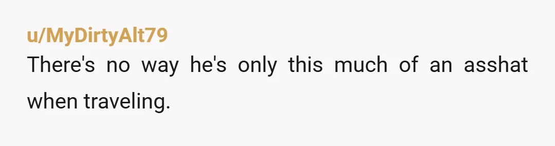 u/MyDirtyAlt79
There's no way he's only this much of an asshat when traveling.