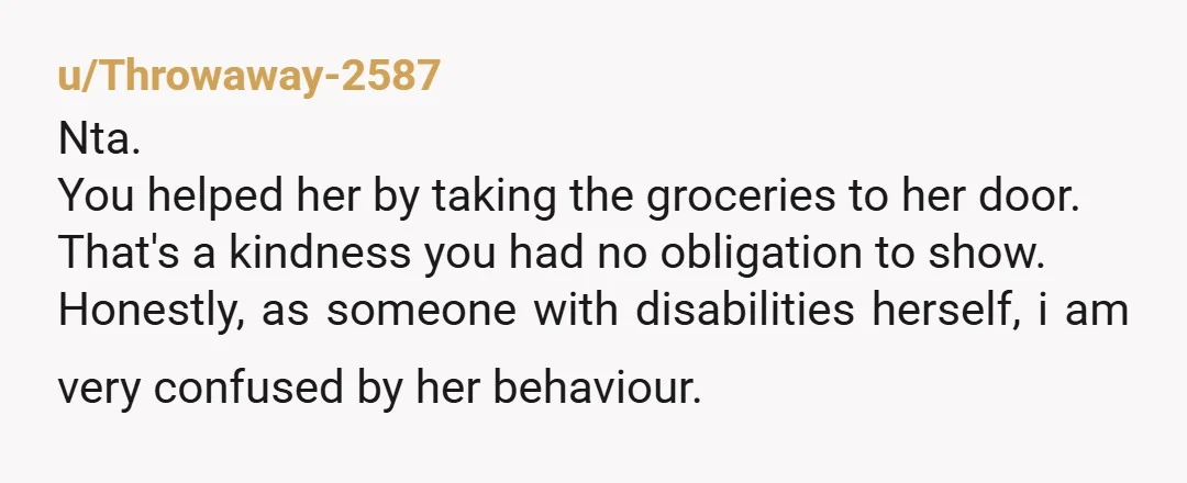 u/7625607 She may be able to walk ok but not able to lift/carry a grocery bag. She may have a very real need for help, especially if her husband isn’t...