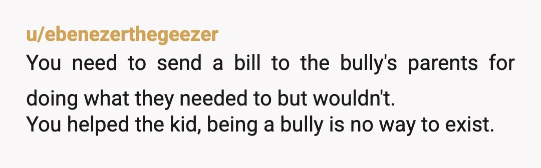 u/ebenezerthegeezer You need to send a bill to the bully's parents for doing what they needed to but wouldn't. You helped the kid, being a bully is no way to...