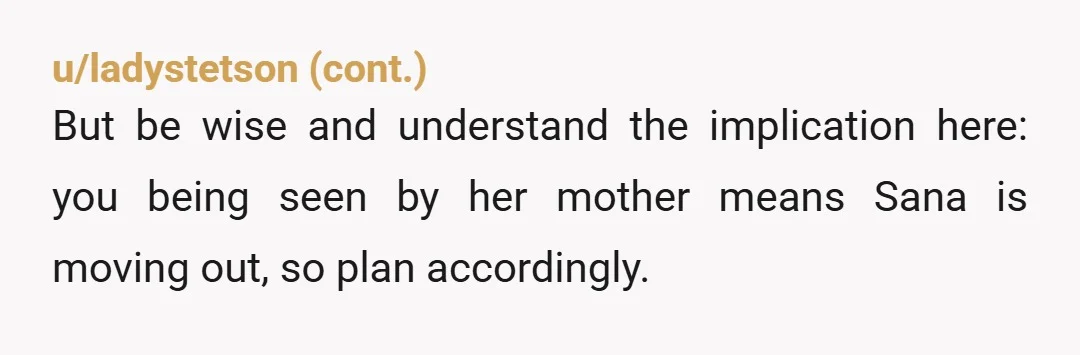 u/WestCovina1234 NTA. if Sana, who clearly has been lying to her mother about her living arrangements, is that worried, she can lie to her mother again and tell her the...