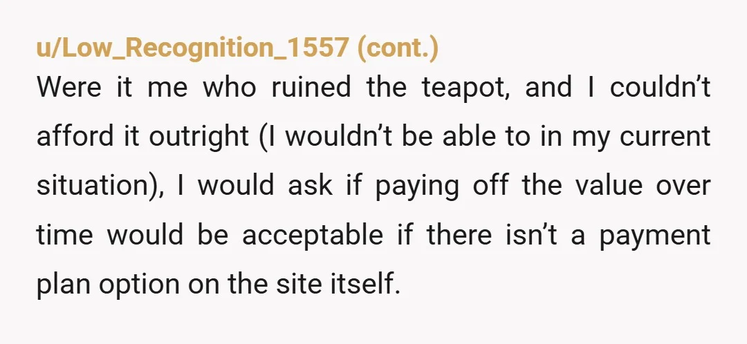 u/ReluctantViking NTA. She destroyed something of yours that she used without permission. That is stealing, and she owes you a new teapot, or the cost of one in cash. Take...