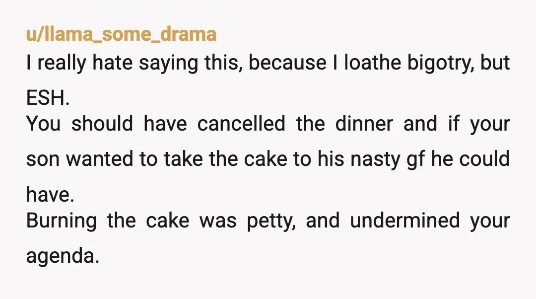 u/llama_some_drama I really hate saying this, because I loathe bigotry, but ESH. You should have cancelled the dinner and if your son wanted to take the cake to his nasty...