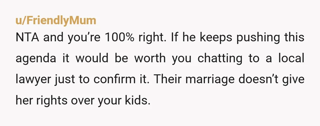u/FriendlyMum NTA and you’re 100% right. If he keeps pushing this agenda it would be worth you chatting to a local lawyer just to confirm it. Their marriage doesn’t give...