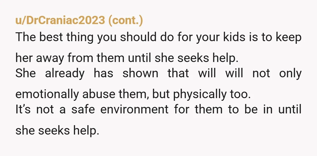 u/lizard990 STOP BEING NICE TO HER ABOUT THIS! SHE IS VERBALLY AND PHYSICALLY ABUSING YOUR CHILDREN!!!!!! You need to put your foot down and hard!!! Tell her she either gets...