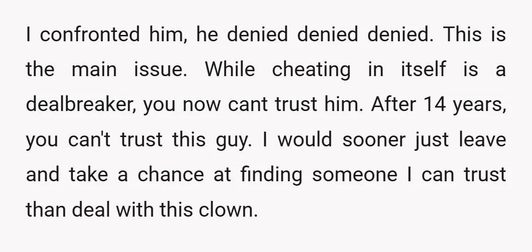 I confronted him, he denied denied denied. This is the main issue. While cheating in itself is a dealbreaker, you now cant trust him. After 14 years, you can't trust...