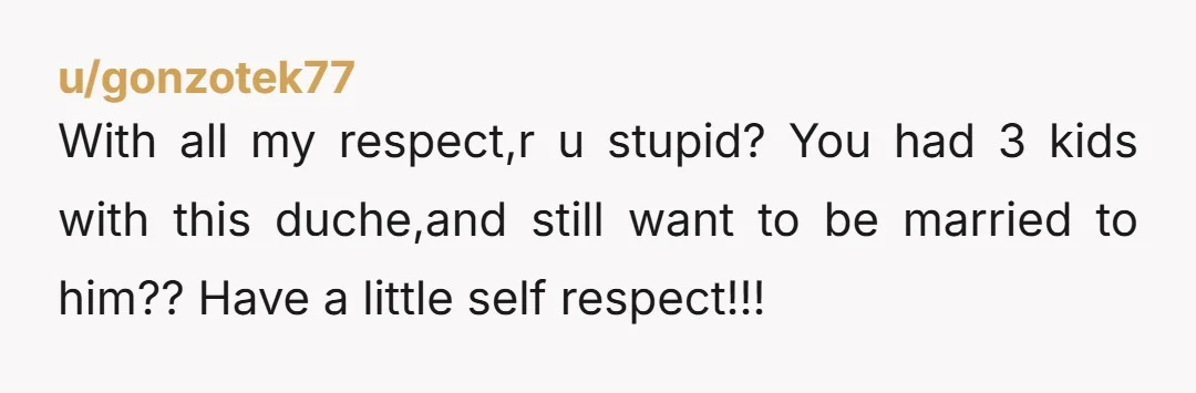 u/gonzotek77
With all my respect,r u stupid? You had 3 kids with this duche,and still want to be married to him?? Have a little self respect!!!