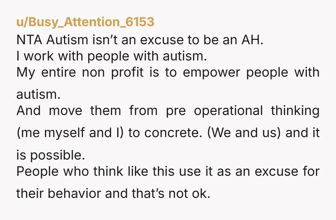 u/Busy_Attention_6153 NTA Autism isn’t an excuse to be an AH. I work with people with autism. My entire non profit is to empower people with autism. And move them from...