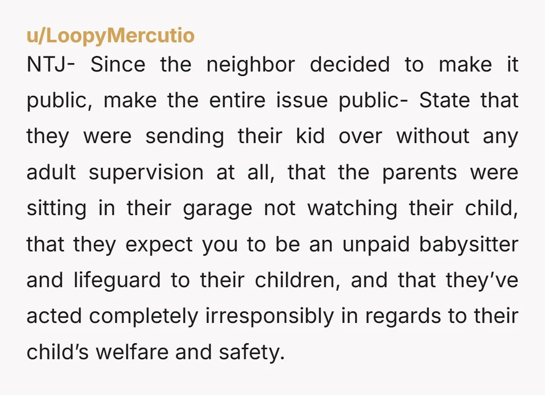 u/LoopyMercutio NTJ- Since the neighbor decided to make it public, make the entire issue public- State that they were sending their kid over without any adult supervision at all, that...