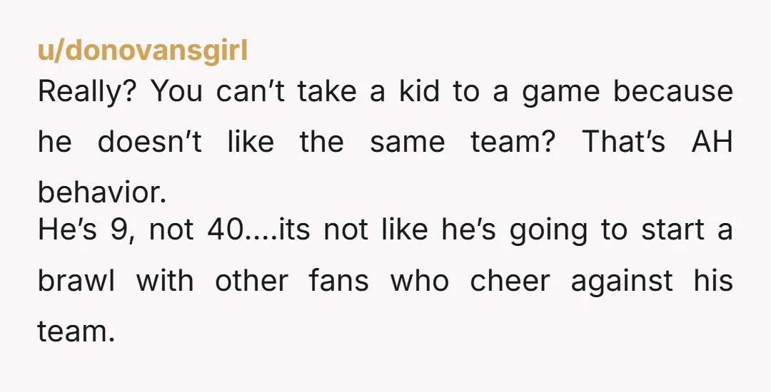 u/donovansgirl Really? You can’t take a kid to a game because he doesn’t like the same team? That’s AH behavior. He’s 9, not 40….its not like he’s going to start...