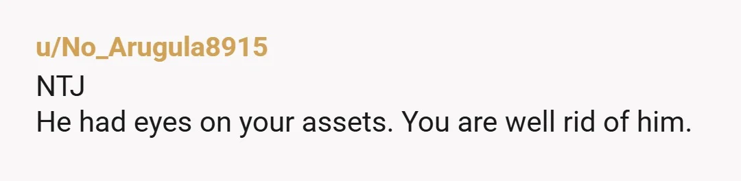 u/No_Arugula8915 NTJ He had eyes on your assets. You are well rid of him.