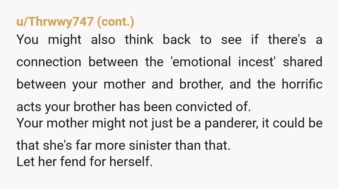 u/ZookeepergameOld8988 Your mom belongs in jail with her disgusting excuse of a human. She admitted she witnessed something but that the child was the aggressor!? If you ever forgive her...