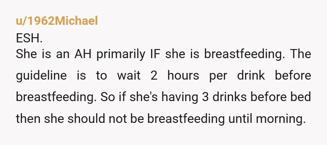 u/MorePositiveEnergy Your wife’s drinking problems are beyond Reddit’s pay grade but I am concerned that she is breastfeeding like this, that could harm the baby.  Please enlist her doctors help...