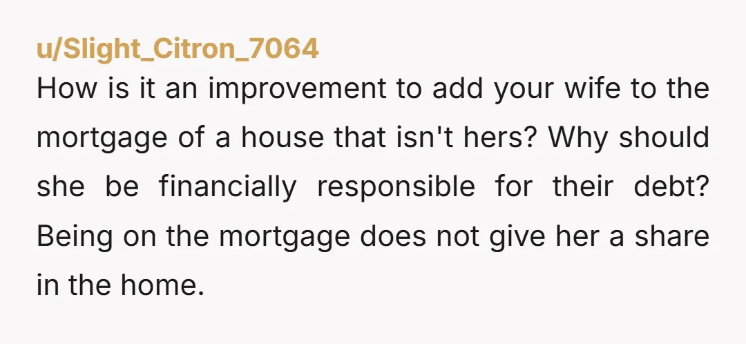 u/Slight_Citron_7064 How is it an improvement to add your wife to the mortgage of a house that isn't hers? Why should she be financially responsible for their debt? Being on...