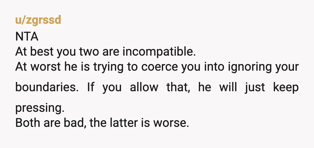 u/zgrssd NTA At best you two are incompatible. At worst he is trying to coerce you into ignoring your boundaries. If you allow that, he will just keep pressing. Both...