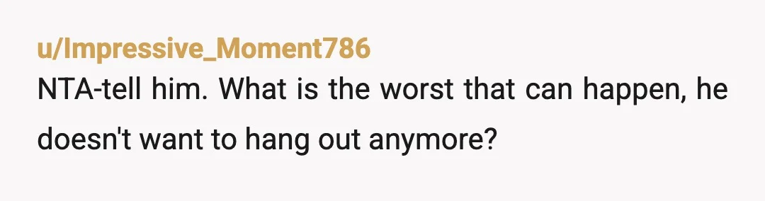 u/Impressive_Moment786
NTA-tell him. What is the worst that can happen, he doesn't want to hang out anymore?