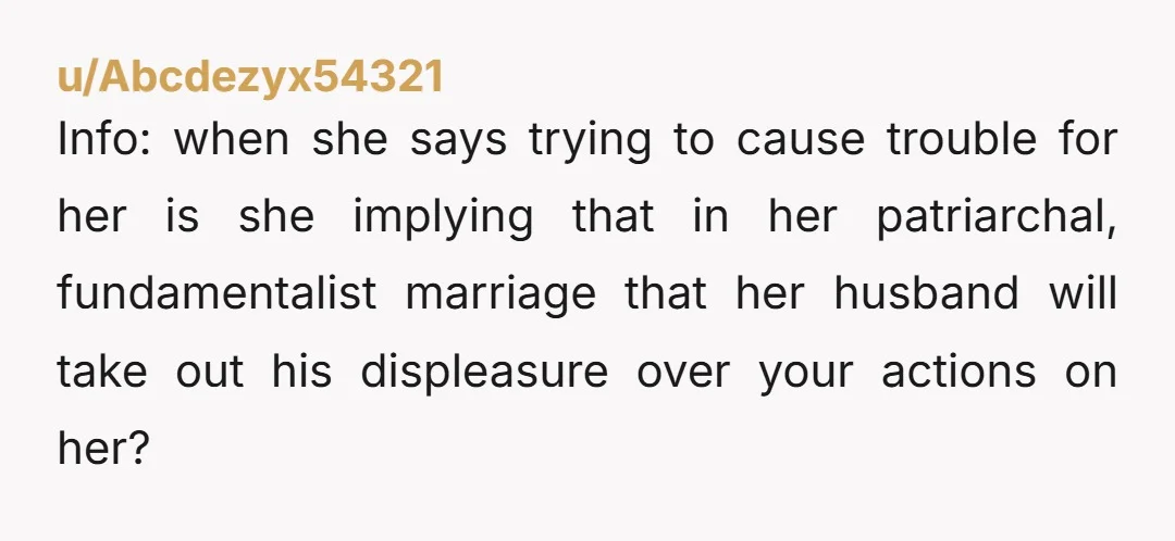 u/Abcdezyx54321 Info: when she says trying to cause trouble for her is she implying that in her patriarchal, fundamentalist marriage that her husband will take out his displeasure over your...