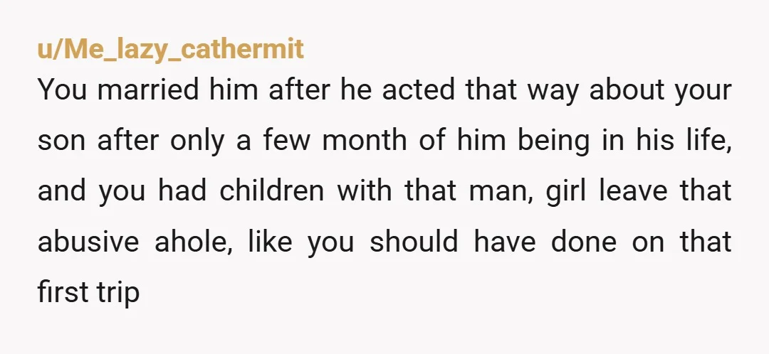 u/Me_lazy_cathermit You married him after he acted that way about your son after only a few month of him being in his life, and you had children with that man,...