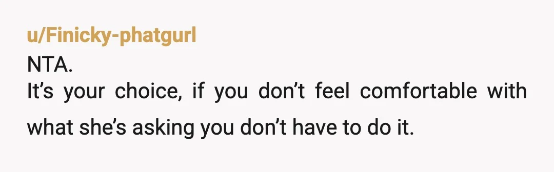 u/Finicky-phatgurl
NTA.
It’s your choice, if you don’t feel comfortable with what she’s asking you don’t have to do it.