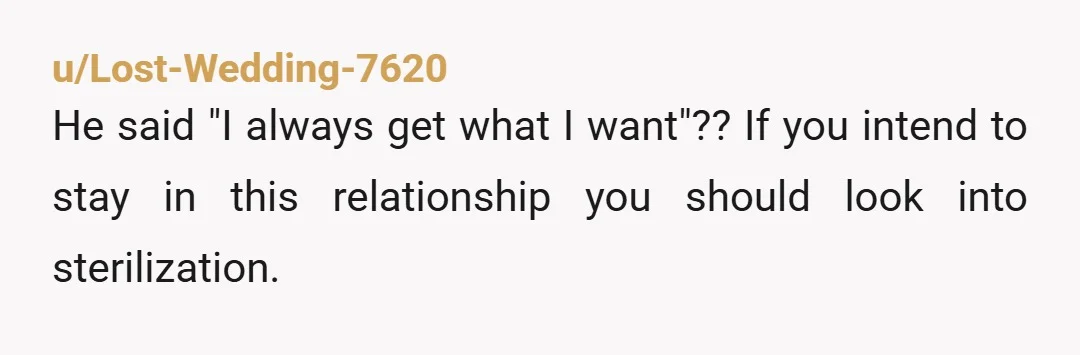 u/Lost-Wedding-7620
He said "I always get what I want"?? If you intend to stay in this relationship you should look into sterilization.