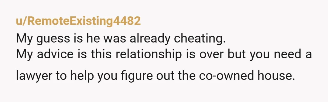 u/RemoteExisting4482
My guess is he was already cheating.
My advice is this relationship is over but you need a lawyer to help you figure out the co-owned house.