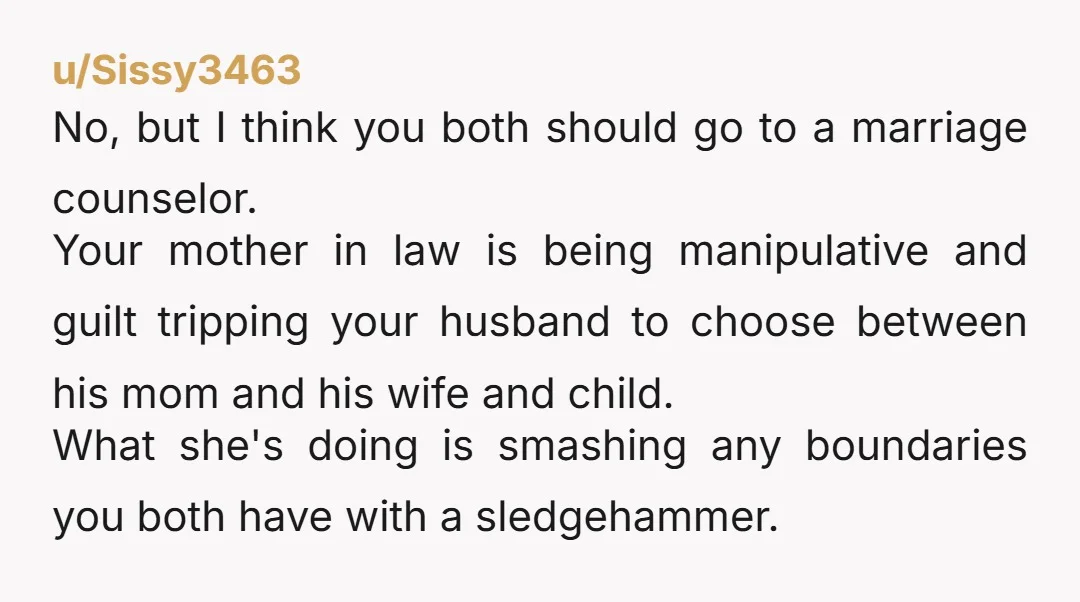 u/Sissy3463 No, but I think you both should go to a marriage counselor. Your mother in law is being manipulative and guilt tripping your husband to choose between his mom...