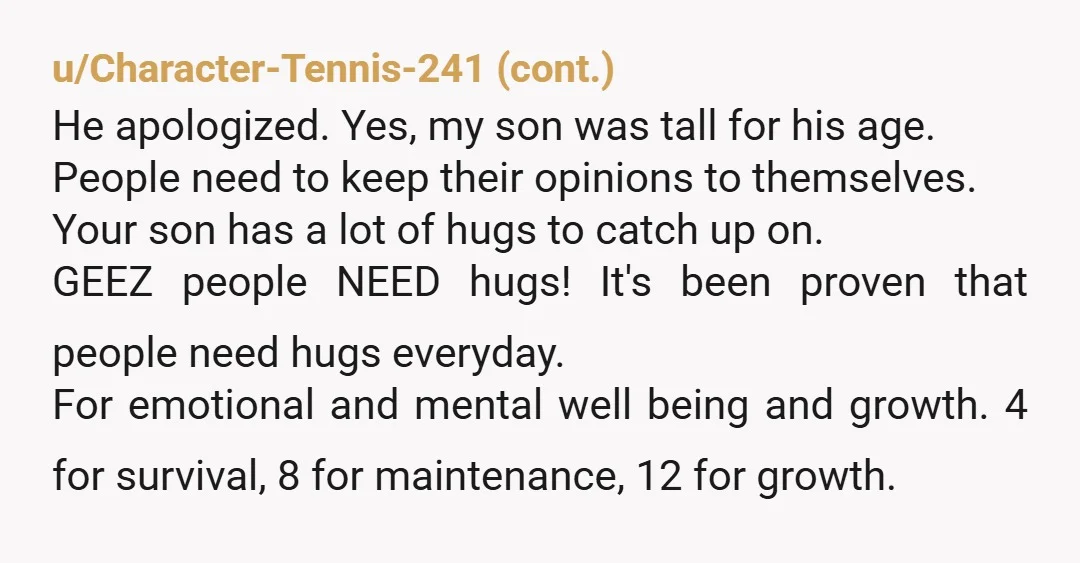u/GenoFlower He's your son. Hugging him isn't wrong. I hope when he's 30, he's still hugging you. Ignore nosy strangers. They don't get a vote in your life. (And what...