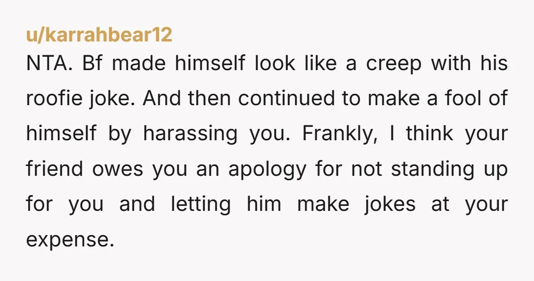 u/Haunting-Earth-8593 NTA. I was on the fence until he "joked" about drugging you. Your friend sucks too. 