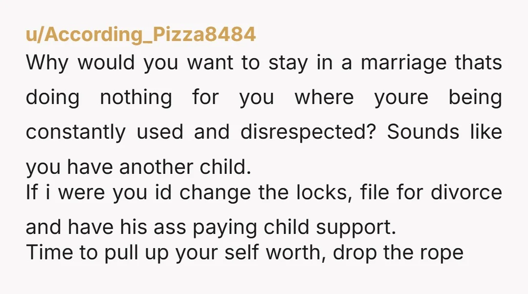 u/According_Pizza8484 Why would you want to stay in a marriage thats doing nothing for you where youre being constantly used and disrespected? Sounds like you have another child. If i...