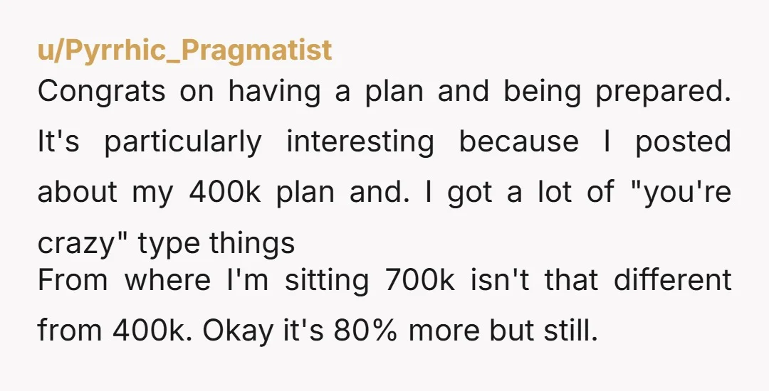 u/Pyrrhic_Pragmatist Congrats on having a plan and being prepared. It's particularly interesting because I posted about my 400k plan and. I got a lot of "you're crazy" type things From...