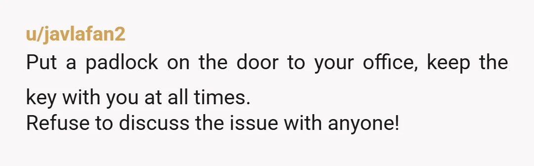 u/DazzlingPotion If you do this even one time then you can look forward to boundary stomping again in the future. Put a lock on your office door. You need your...