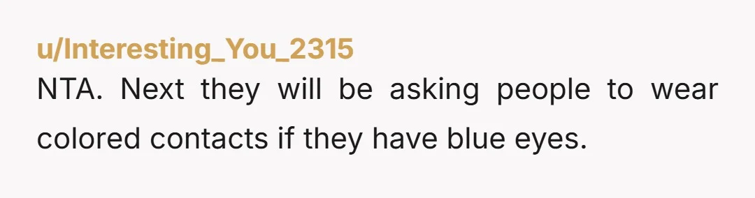 u/Interesting_You_2315
NTA. Next they will be asking people to wear colored contacts if they have blue eyes.