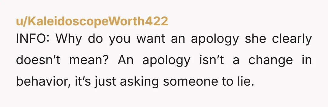 u/KaleidoscopeWorth422 INFO: Why do you want an apology she clearly doesn’t mean? An apology isn’t a change in behavior, it’s just asking someone to lie.