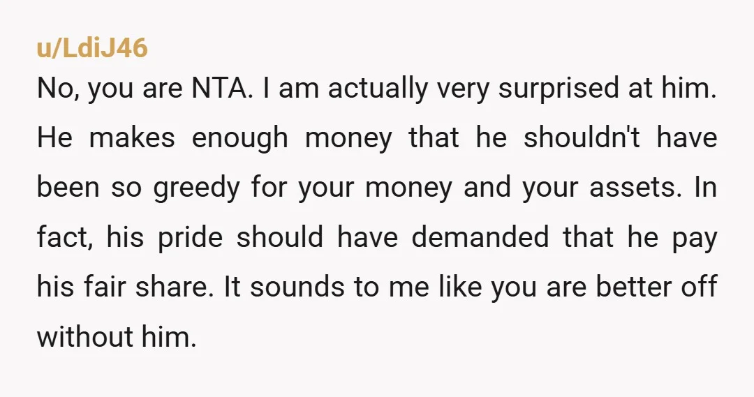 u/LdiJ46 No, you are NTA. I am actually very surprised at him. He makes enough money that he shouldn't have been so greedy for your money and your assets. In...