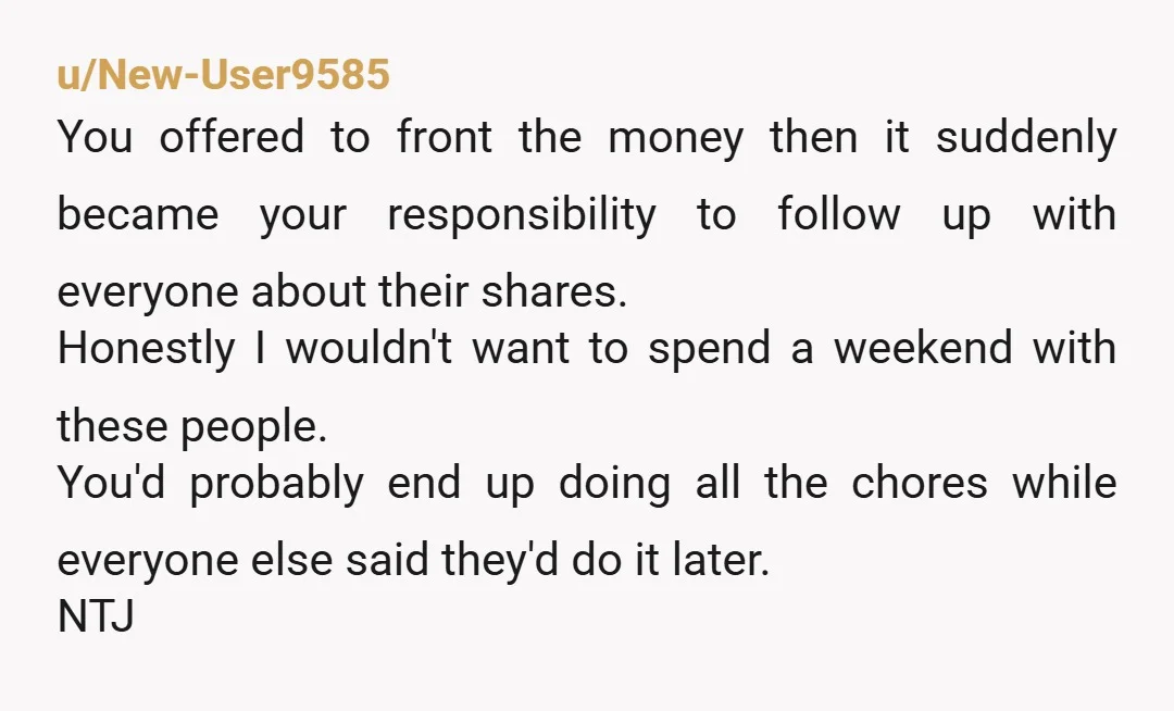 u/New-User9585 You offered to front the money then it suddenly became your responsibility to follow up with everyone about their shares. Honestly I wouldn't want to spend a weekend with...