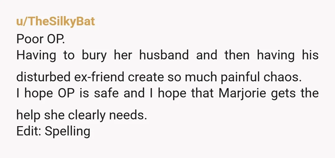 u/TheSilkyBat Poor OP. Having to bury her husband and then having his disturbed ex-friend create so much painful chaos. I hope OP is safe and I hope that Marjorie gets...