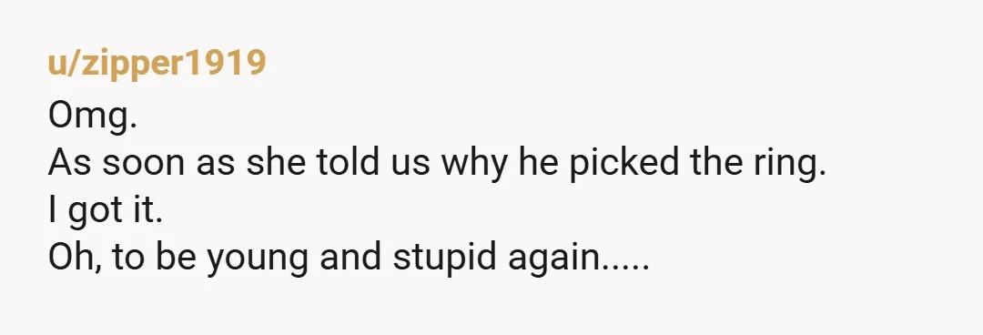 u/zipper1919 Omg. As soon as she told us why he picked the ring. I got it. Oh, to be young and stupid again.....